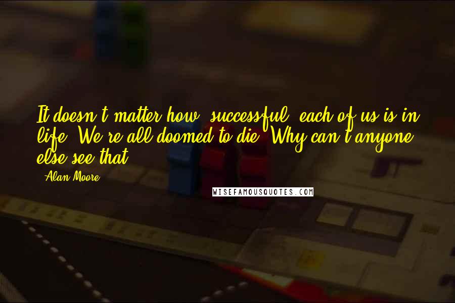 Alan Moore Quotes: It doesn't matter how "successful" each of us is in life. We're all doomed to die. Why can't anyone else see that?