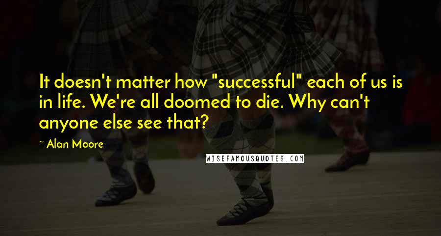 Alan Moore Quotes: It doesn't matter how "successful" each of us is in life. We're all doomed to die. Why can't anyone else see that?