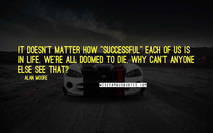 Alan Moore Quotes: It doesn't matter how "successful" each of us is in life. We're all doomed to die. Why can't anyone else see that?