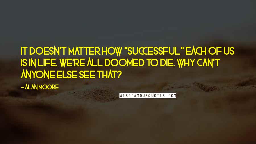 Alan Moore Quotes: It doesn't matter how "successful" each of us is in life. We're all doomed to die. Why can't anyone else see that?