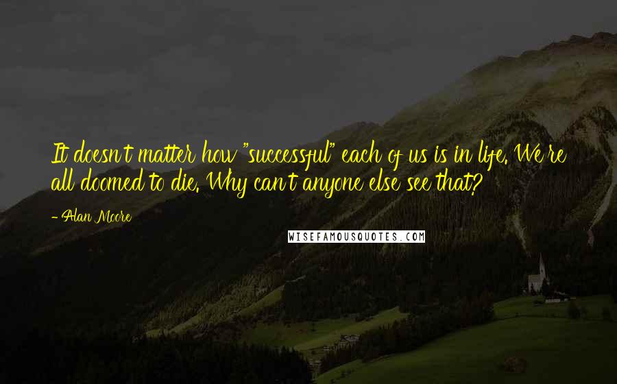 Alan Moore Quotes: It doesn't matter how "successful" each of us is in life. We're all doomed to die. Why can't anyone else see that?