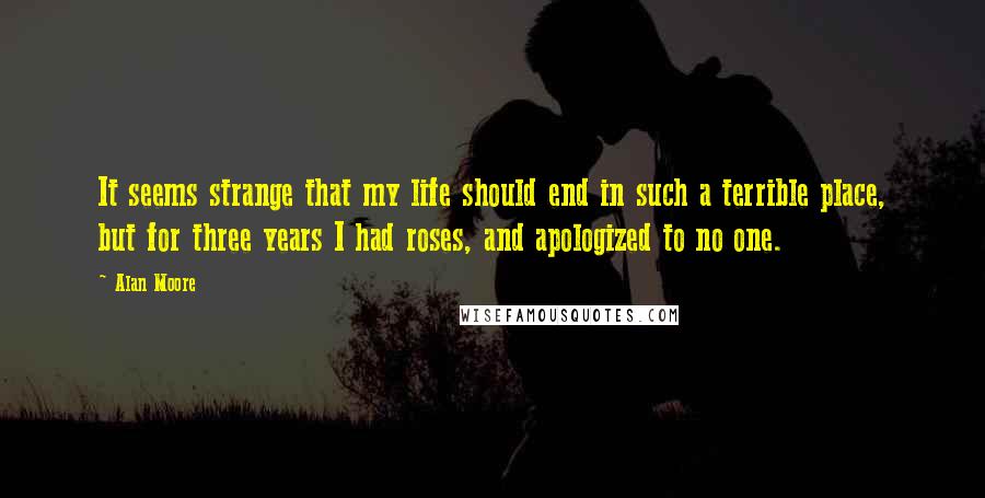 Alan Moore Quotes: It seems strange that my life should end in such a terrible place, but for three years I had roses, and apologized to no one.