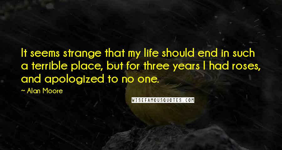 Alan Moore Quotes: It seems strange that my life should end in such a terrible place, but for three years I had roses, and apologized to no one.