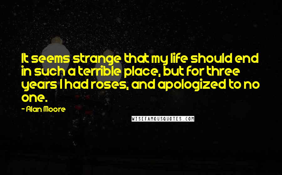 Alan Moore Quotes: It seems strange that my life should end in such a terrible place, but for three years I had roses, and apologized to no one.