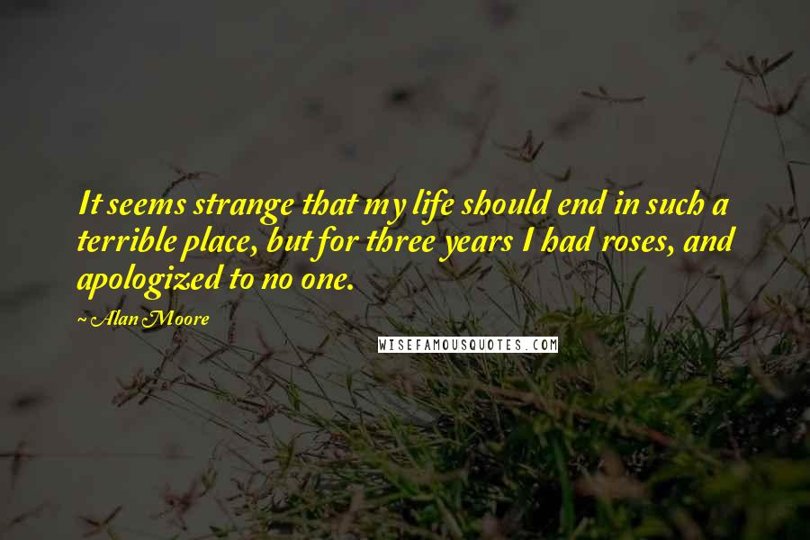 Alan Moore Quotes: It seems strange that my life should end in such a terrible place, but for three years I had roses, and apologized to no one.