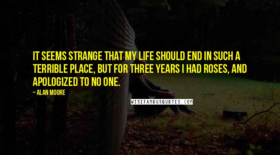 Alan Moore Quotes: It seems strange that my life should end in such a terrible place, but for three years I had roses, and apologized to no one.