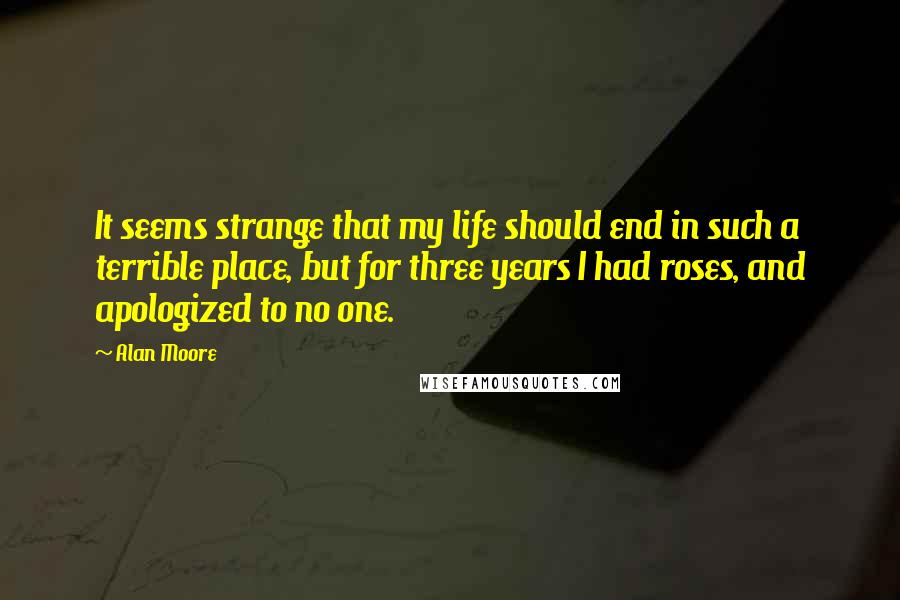 Alan Moore Quotes: It seems strange that my life should end in such a terrible place, but for three years I had roses, and apologized to no one.