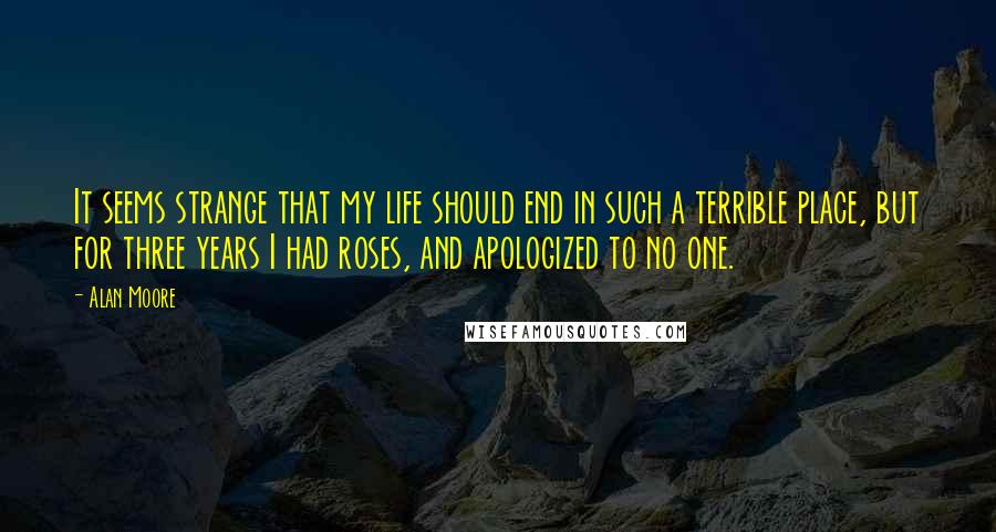 Alan Moore Quotes: It seems strange that my life should end in such a terrible place, but for three years I had roses, and apologized to no one.