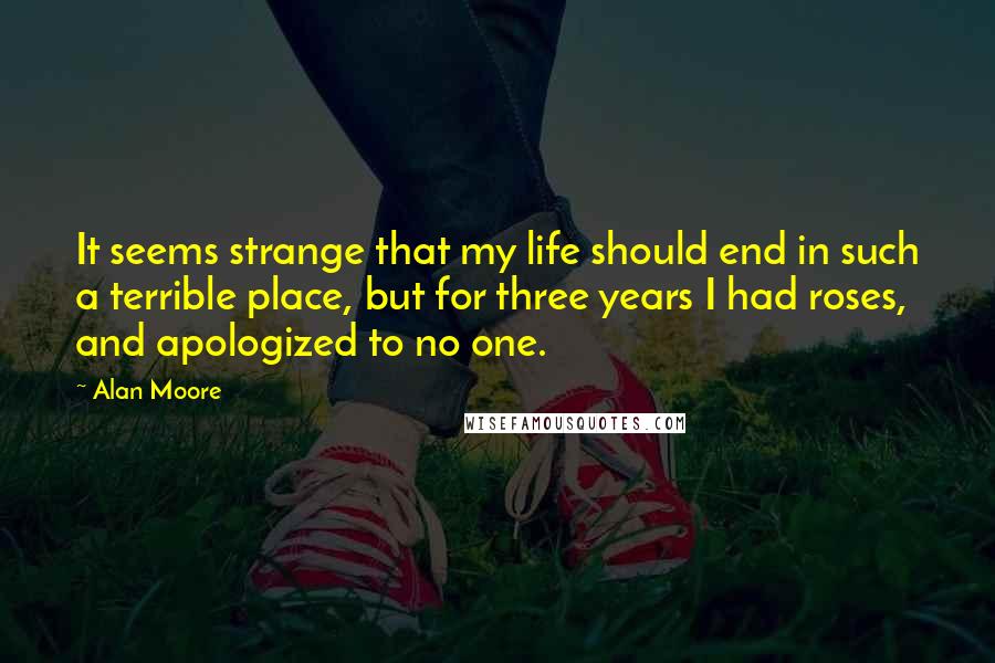 Alan Moore Quotes: It seems strange that my life should end in such a terrible place, but for three years I had roses, and apologized to no one.