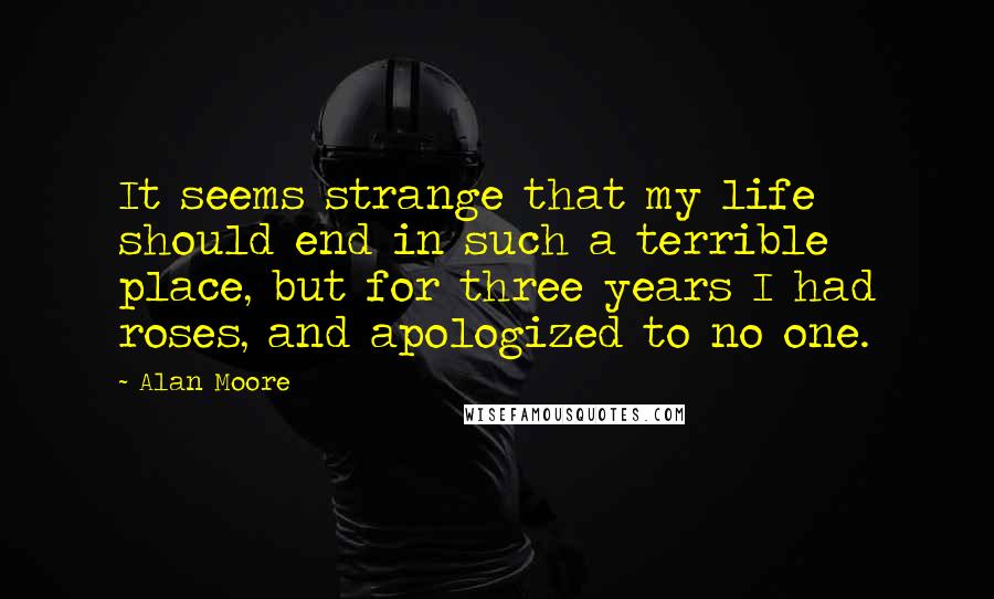 Alan Moore Quotes: It seems strange that my life should end in such a terrible place, but for three years I had roses, and apologized to no one.