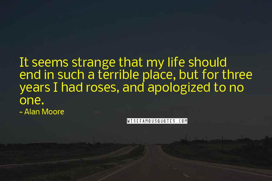 Alan Moore Quotes: It seems strange that my life should end in such a terrible place, but for three years I had roses, and apologized to no one.