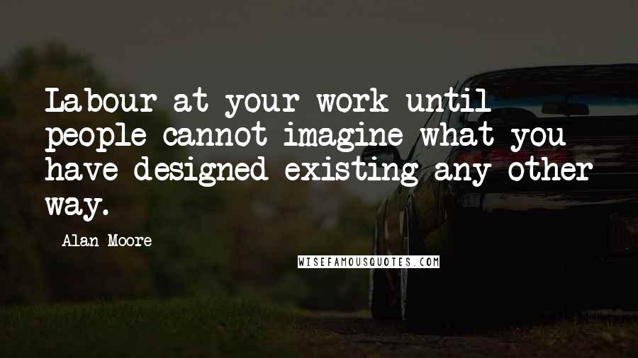 Alan Moore Quotes: Labour at your work until people cannot imagine what you have designed existing any other way.