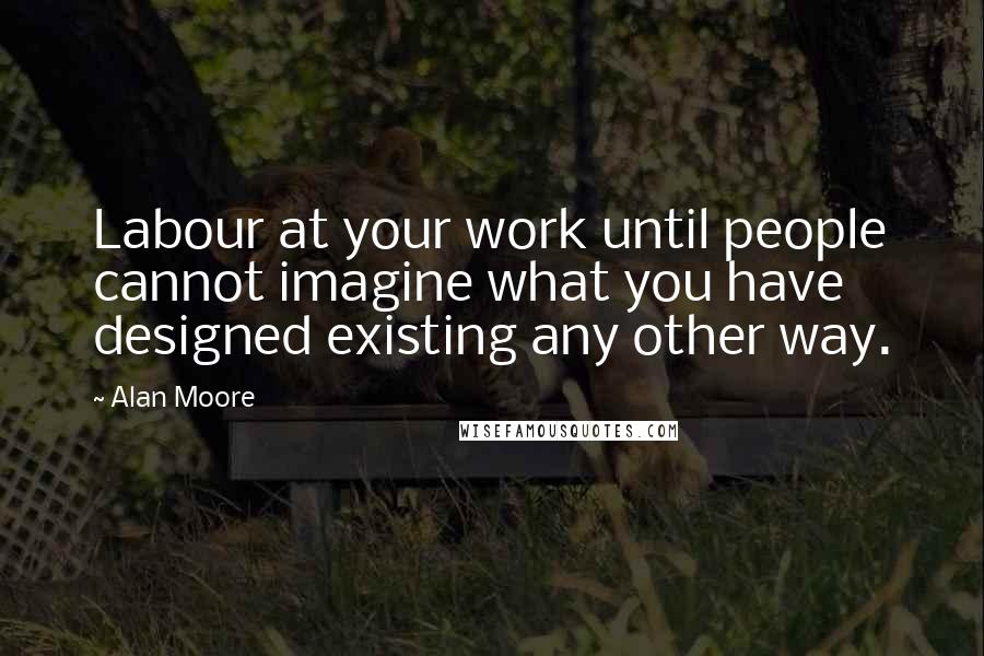 Alan Moore Quotes: Labour at your work until people cannot imagine what you have designed existing any other way.