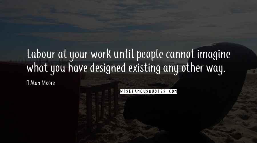 Alan Moore Quotes: Labour at your work until people cannot imagine what you have designed existing any other way.