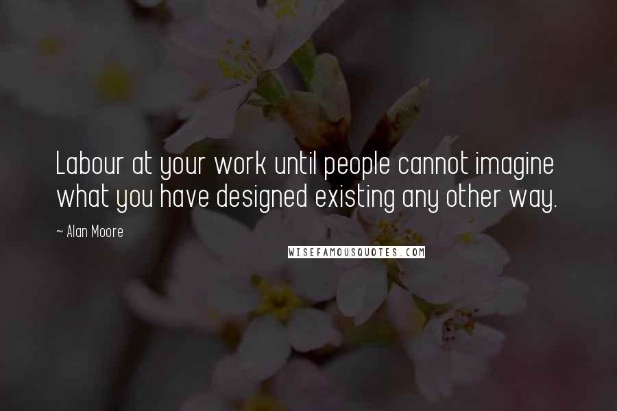 Alan Moore Quotes: Labour at your work until people cannot imagine what you have designed existing any other way.