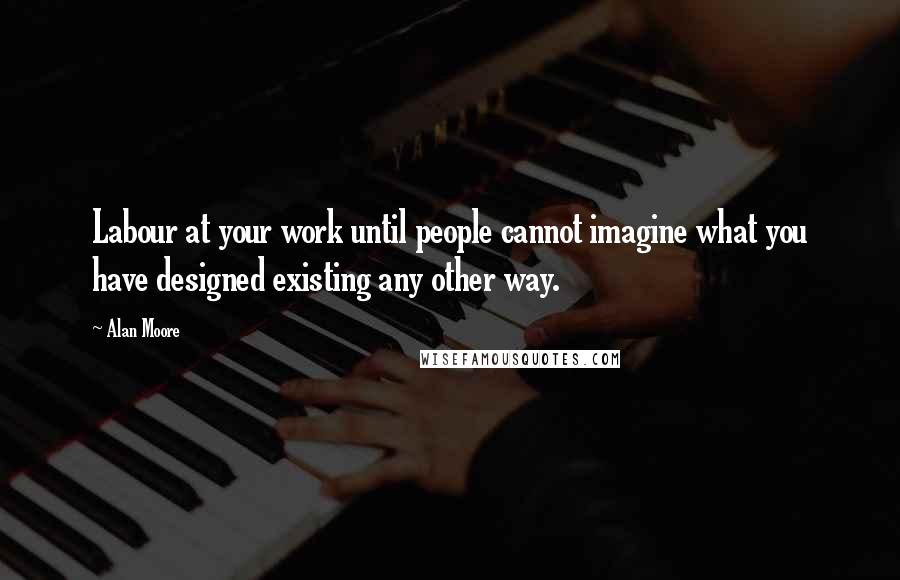 Alan Moore Quotes: Labour at your work until people cannot imagine what you have designed existing any other way.