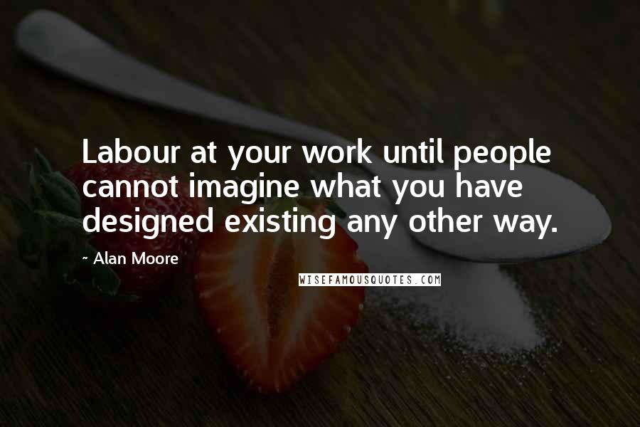 Alan Moore Quotes: Labour at your work until people cannot imagine what you have designed existing any other way.