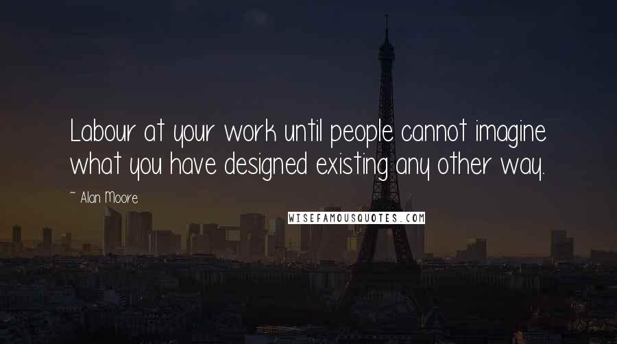 Alan Moore Quotes: Labour at your work until people cannot imagine what you have designed existing any other way.