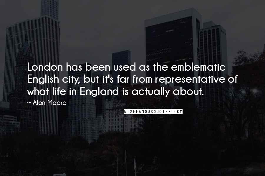 Alan Moore Quotes: London has been used as the emblematic English city, but it's far from representative of what life in England is actually about.