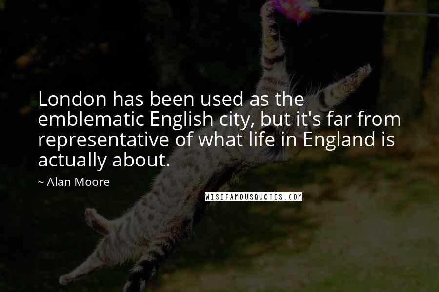 Alan Moore Quotes: London has been used as the emblematic English city, but it's far from representative of what life in England is actually about.