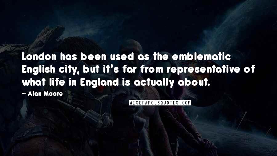 Alan Moore Quotes: London has been used as the emblematic English city, but it's far from representative of what life in England is actually about.