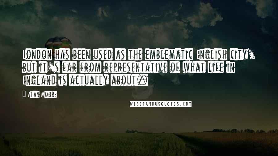 Alan Moore Quotes: London has been used as the emblematic English city, but it's far from representative of what life in England is actually about.