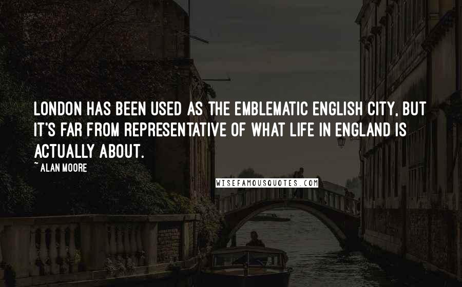 Alan Moore Quotes: London has been used as the emblematic English city, but it's far from representative of what life in England is actually about.