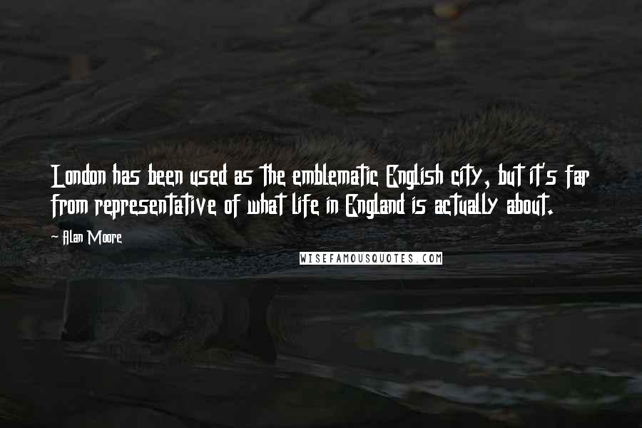 Alan Moore Quotes: London has been used as the emblematic English city, but it's far from representative of what life in England is actually about.