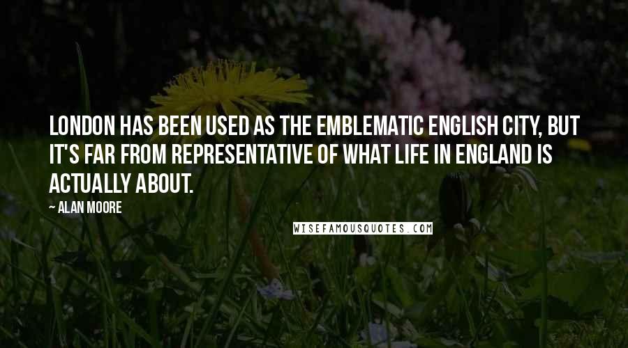 Alan Moore Quotes: London has been used as the emblematic English city, but it's far from representative of what life in England is actually about.