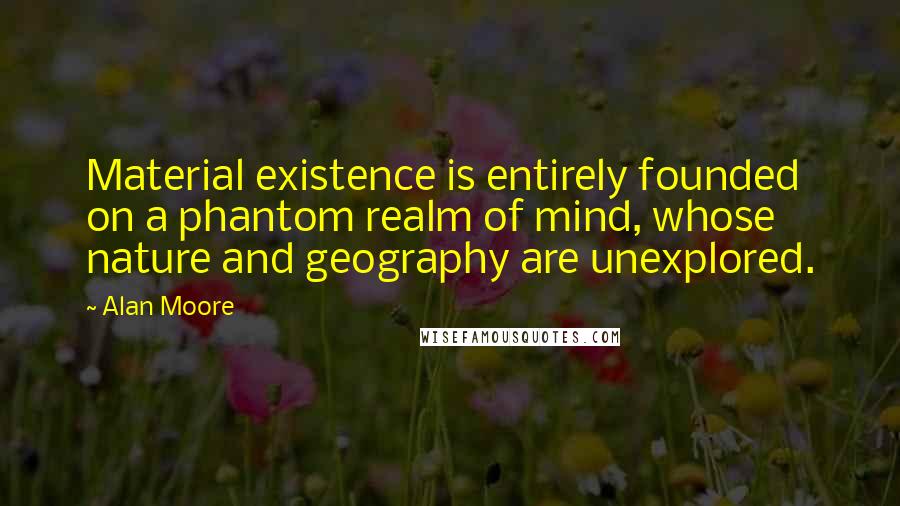 Alan Moore Quotes: Material existence is entirely founded on a phantom realm of mind, whose nature and geography are unexplored.