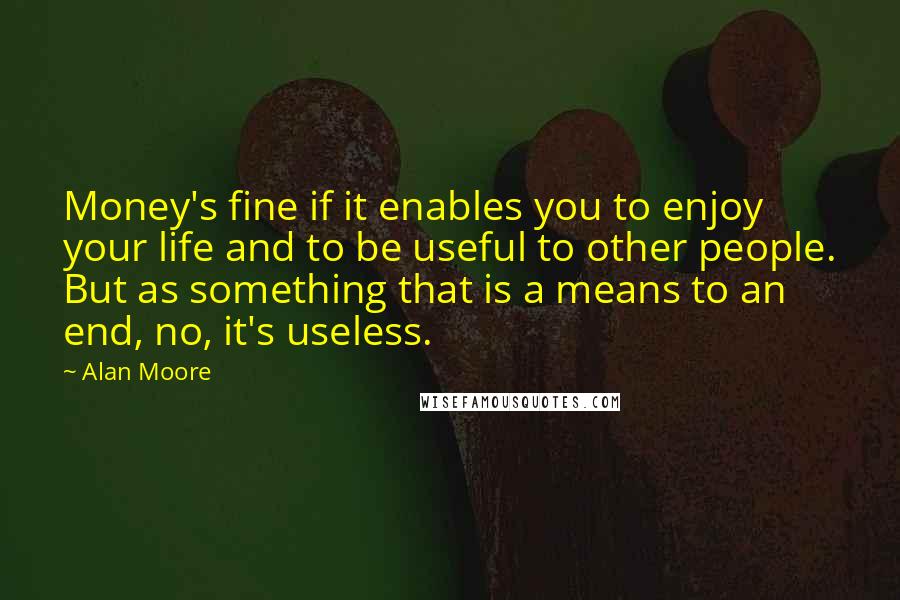 Alan Moore Quotes: Money's fine if it enables you to enjoy your life and to be useful to other people. But as something that is a means to an end, no, it's useless.