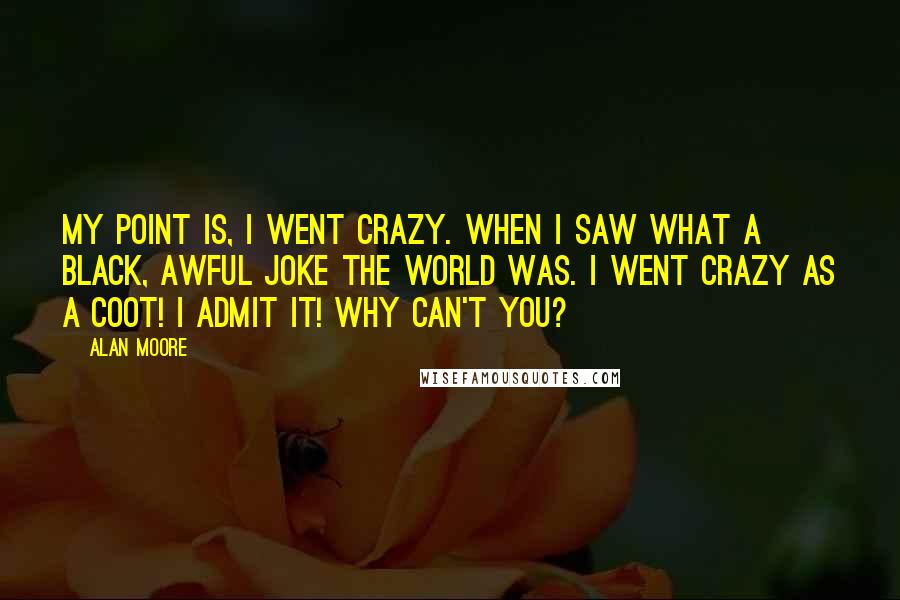 Alan Moore Quotes: My point is, I went crazy. When I saw what a black, awful joke the world was. I went crazy as a coot! I admit it! Why can't you?