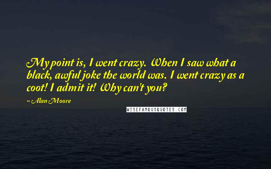 Alan Moore Quotes: My point is, I went crazy. When I saw what a black, awful joke the world was. I went crazy as a coot! I admit it! Why can't you?