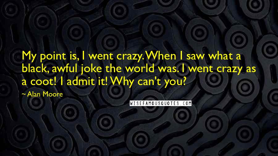 Alan Moore Quotes: My point is, I went crazy. When I saw what a black, awful joke the world was. I went crazy as a coot! I admit it! Why can't you?