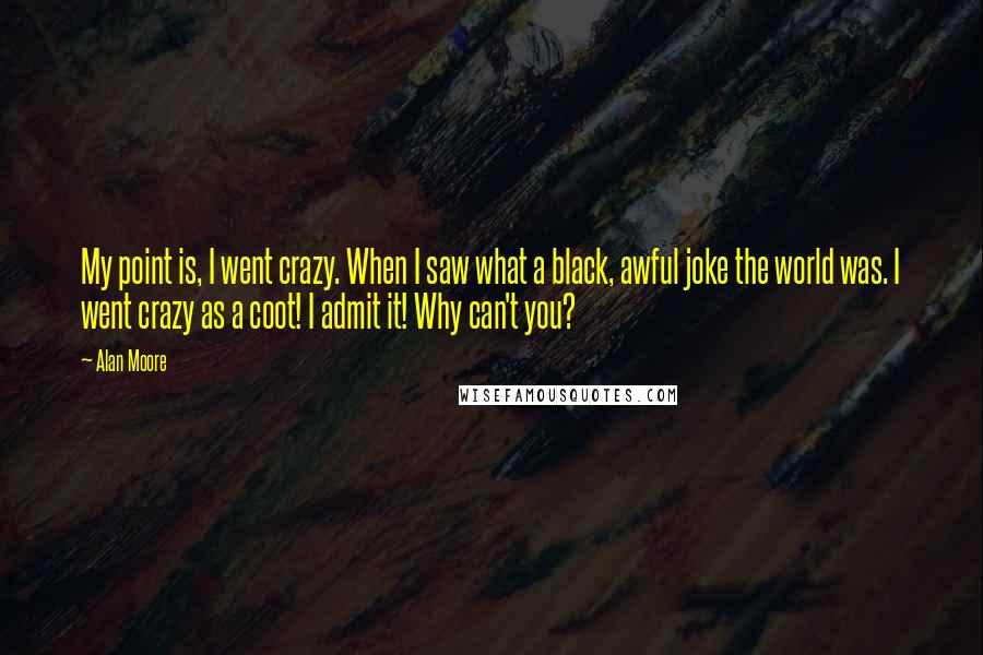 Alan Moore Quotes: My point is, I went crazy. When I saw what a black, awful joke the world was. I went crazy as a coot! I admit it! Why can't you?