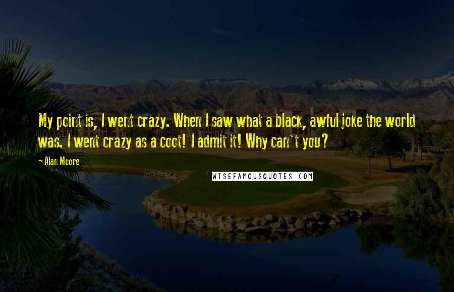 Alan Moore Quotes: My point is, I went crazy. When I saw what a black, awful joke the world was. I went crazy as a coot! I admit it! Why can't you?