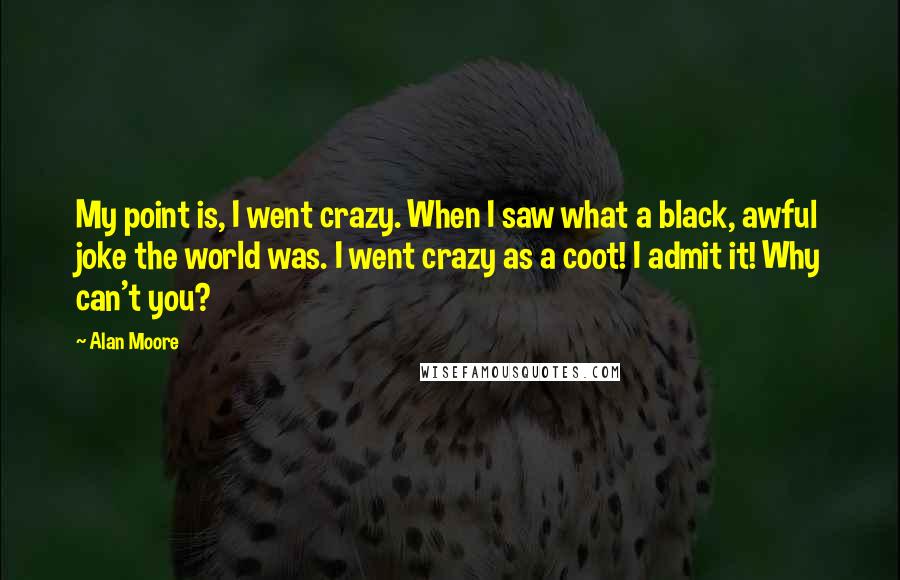 Alan Moore Quotes: My point is, I went crazy. When I saw what a black, awful joke the world was. I went crazy as a coot! I admit it! Why can't you?