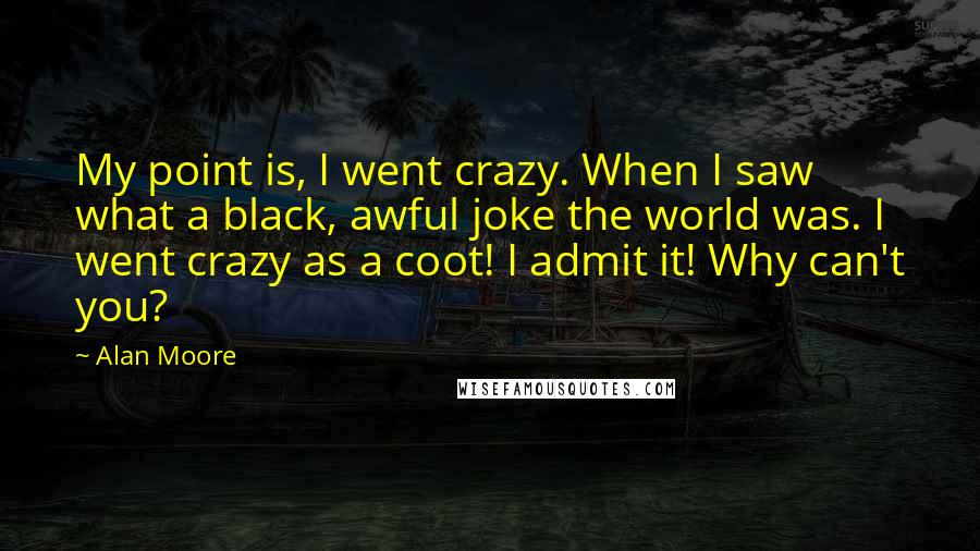 Alan Moore Quotes: My point is, I went crazy. When I saw what a black, awful joke the world was. I went crazy as a coot! I admit it! Why can't you?