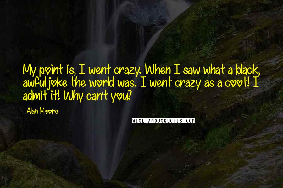 Alan Moore Quotes: My point is, I went crazy. When I saw what a black, awful joke the world was. I went crazy as a coot! I admit it! Why can't you?