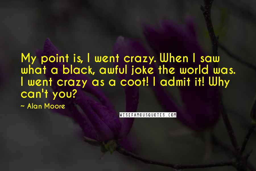 Alan Moore Quotes: My point is, I went crazy. When I saw what a black, awful joke the world was. I went crazy as a coot! I admit it! Why can't you?