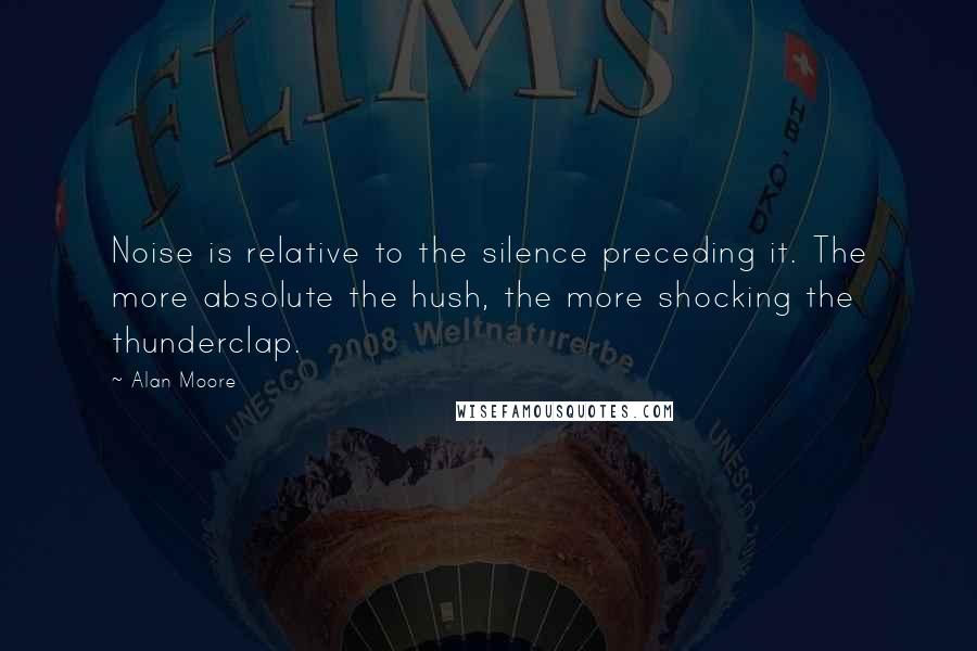 Alan Moore Quotes: Noise is relative to the silence preceding it. The more absolute the hush, the more shocking the thunderclap.