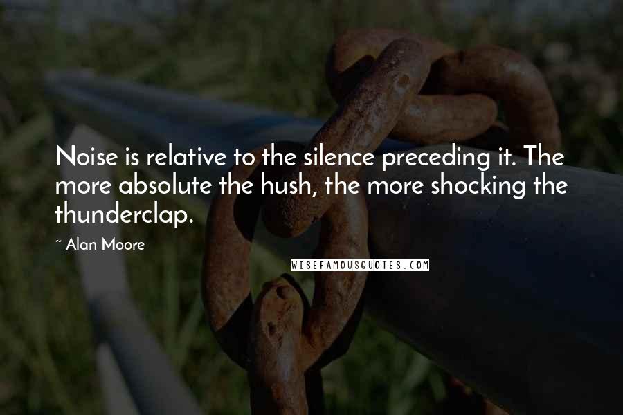 Alan Moore Quotes: Noise is relative to the silence preceding it. The more absolute the hush, the more shocking the thunderclap.