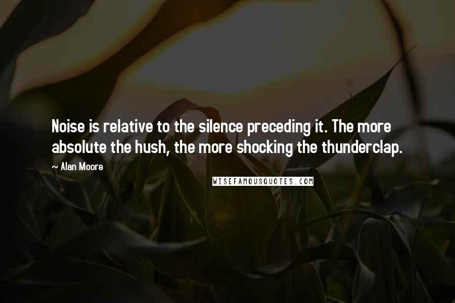 Alan Moore Quotes: Noise is relative to the silence preceding it. The more absolute the hush, the more shocking the thunderclap.