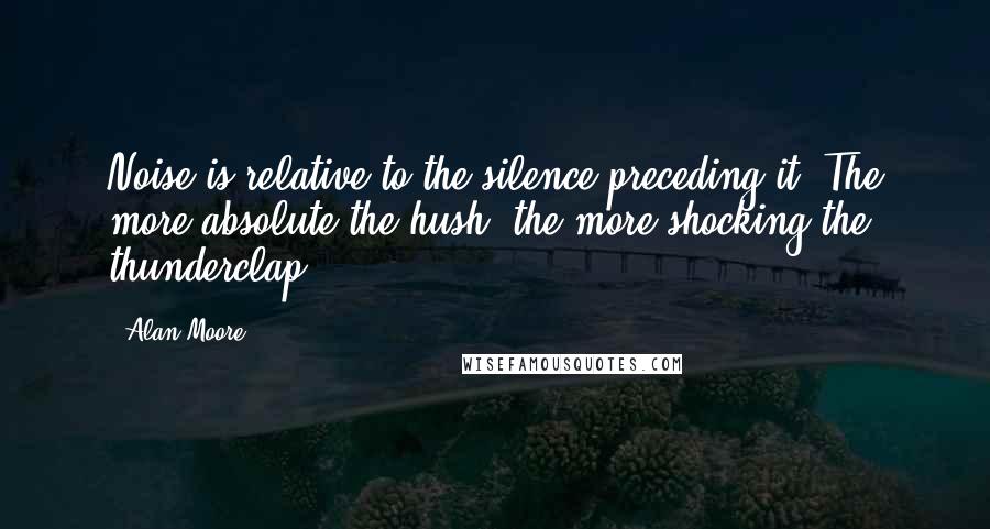 Alan Moore Quotes: Noise is relative to the silence preceding it. The more absolute the hush, the more shocking the thunderclap.