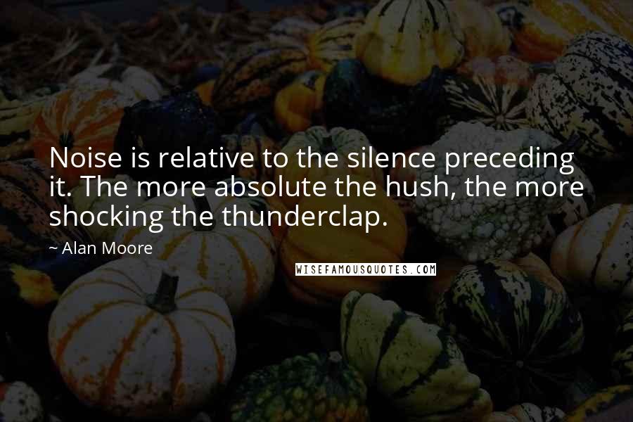 Alan Moore Quotes: Noise is relative to the silence preceding it. The more absolute the hush, the more shocking the thunderclap.