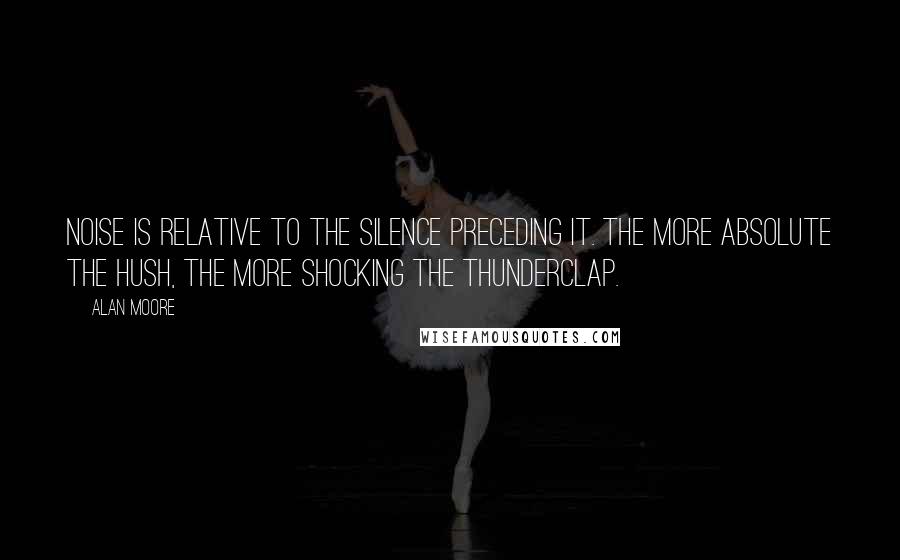 Alan Moore Quotes: Noise is relative to the silence preceding it. The more absolute the hush, the more shocking the thunderclap.