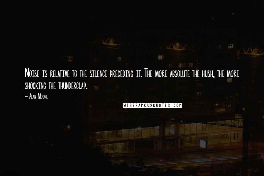 Alan Moore Quotes: Noise is relative to the silence preceding it. The more absolute the hush, the more shocking the thunderclap.