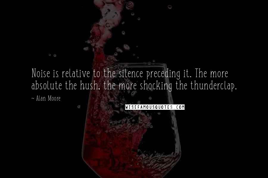 Alan Moore Quotes: Noise is relative to the silence preceding it. The more absolute the hush, the more shocking the thunderclap.