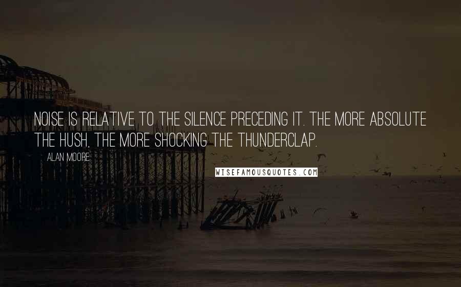 Alan Moore Quotes: Noise is relative to the silence preceding it. The more absolute the hush, the more shocking the thunderclap.
