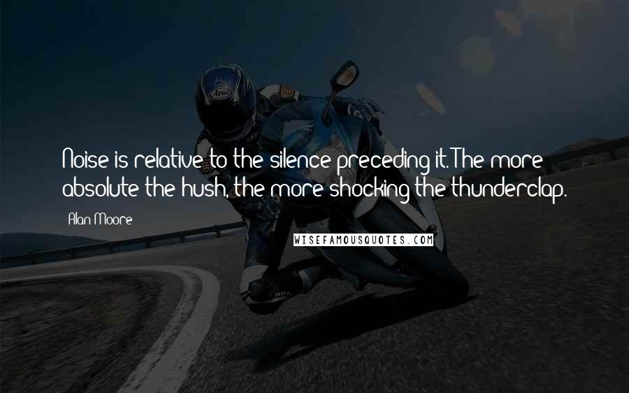 Alan Moore Quotes: Noise is relative to the silence preceding it. The more absolute the hush, the more shocking the thunderclap.